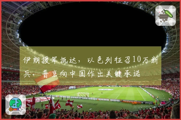 伊朗援军抵达，以色列征召10万新兵，普京向中国作出关键承诺