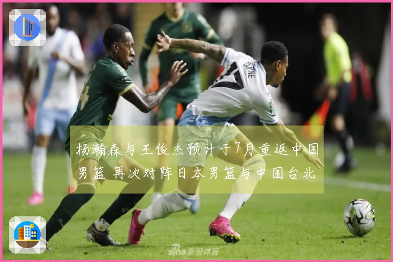 杨瀚森与王俊杰预计于7月重返中国男篮 再次对阵日本男篮与中国台北男篮