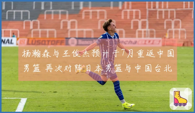 杨瀚森与王俊杰预计于7月重返中国男篮 再次对阵日本男篮与中国台北男篮
