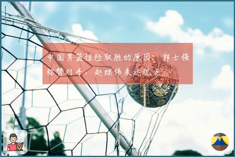 中国男篮惊险取胜的原因：郭士强称赞对手，赵继伟表达观点