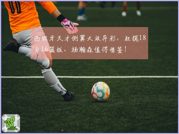 西班牙天才侧翼大放异彩，狂揽18分16篮板，杨瀚森值得借鉴！