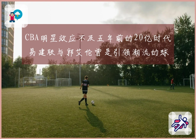 CBA明星效应不及五年前的20亿时代 易建联与郭艾伦曾是引领潮流的球员