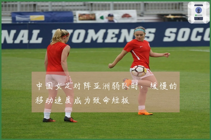 中国女足对阵亚洲弱队时，缓慢的移动速度成为致命短板