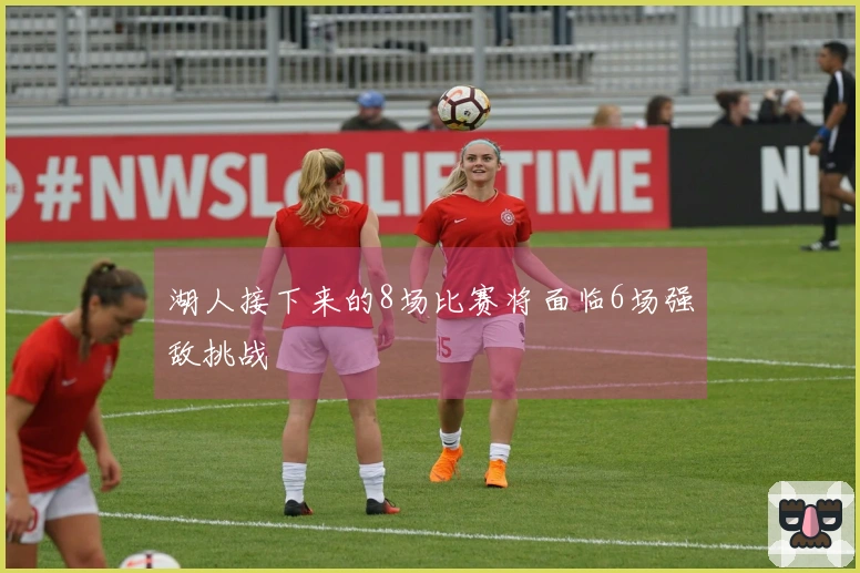 湖人接下来的8场比赛将面临6场强敌挑战