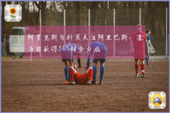 阿贾克斯与科莫关注阿里巴斯，皇马将获得50%转会分成