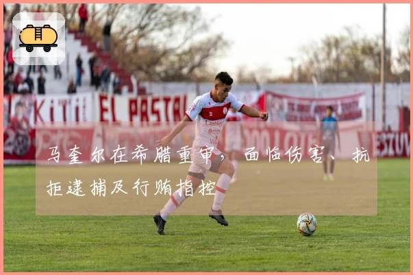 马奎尔在希腊重审，面临伤害、抗拒逮捕及行贿指控