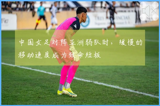 中国女足对阵亚洲弱队时，缓慢的移动速度成为致命短板