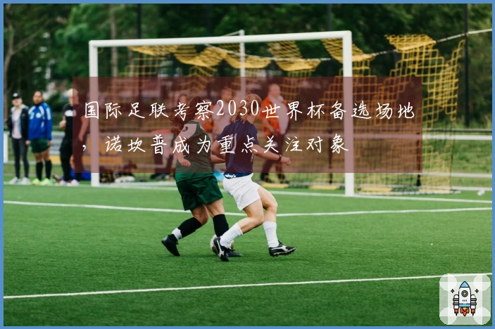 国际足联考察2030世界杯备选场地，诺坎普成为重点关注对象