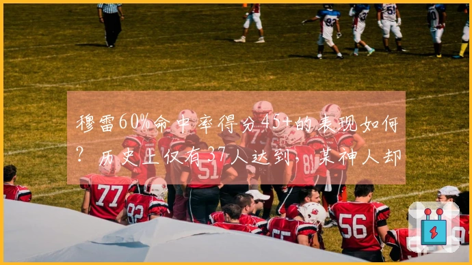 穆雷60%命中率得分45+的表现如何？历史上仅有37人达到，某神人却多次领跑榜单