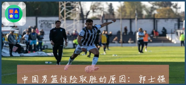 中国男篮惊险取胜的原因：郭士强称赞对手，赵继伟表达观点