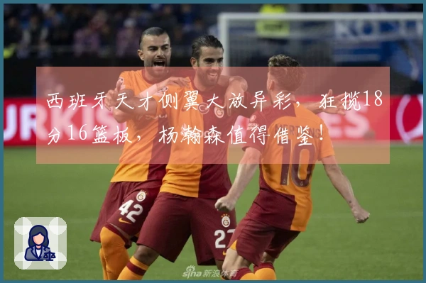 西班牙天才侧翼大放异彩，狂揽18分16篮板，杨瀚森值得借鉴！