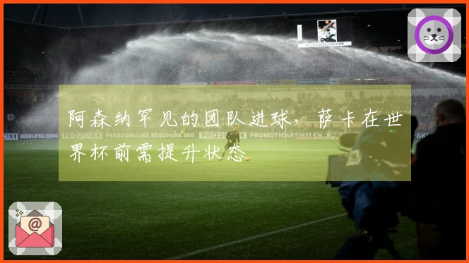 阿森纳罕见的团队进球，萨卡在世界杯前需提升状态